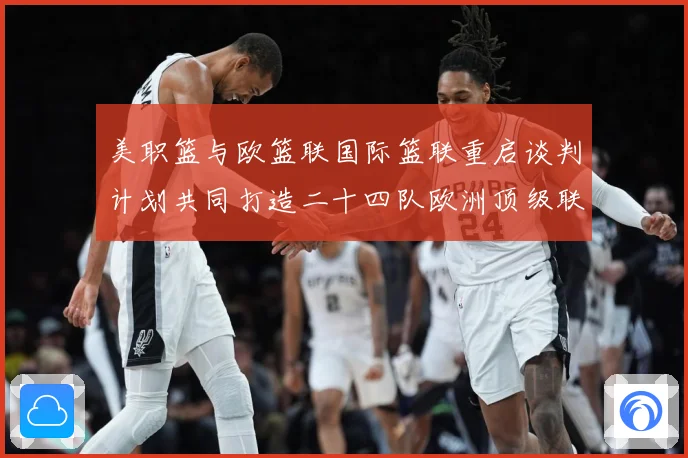 美职篮与欧篮联国际篮联重启谈判计划共同打造二十四队欧洲顶级联赛场复盘-深度解析