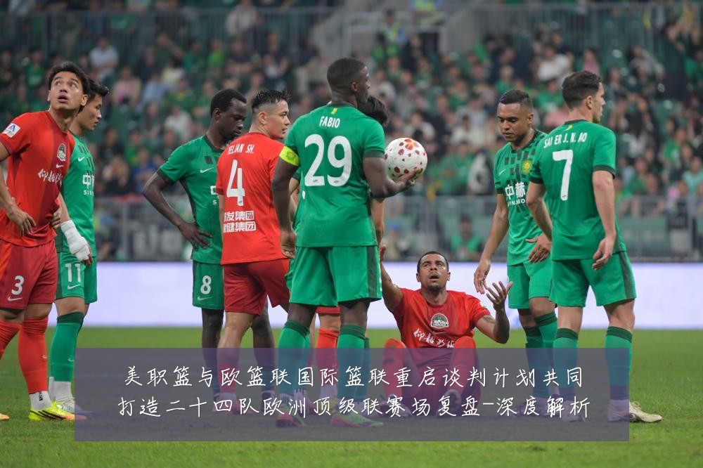 美职篮与欧篮联国际篮联重启谈判计划共同打造二十四队欧洲顶级联赛场复盘-深度解析