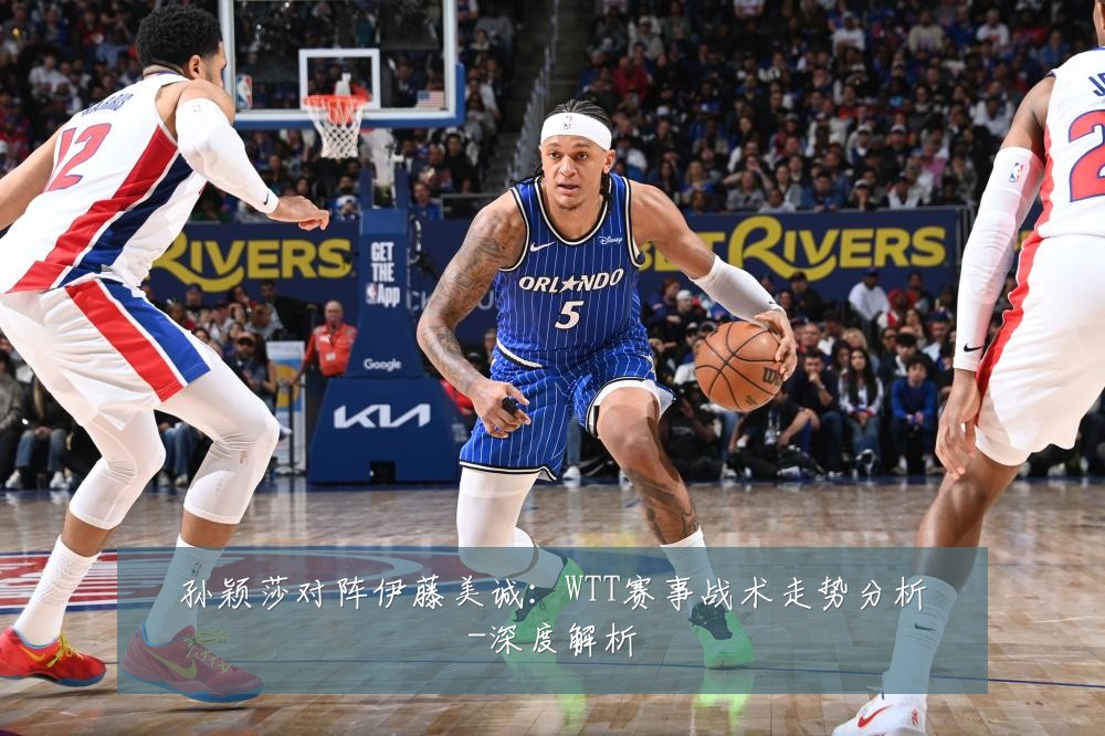 孙颖莎对阵伊藤美诚:WTT赛事战术走势分析-深度解析